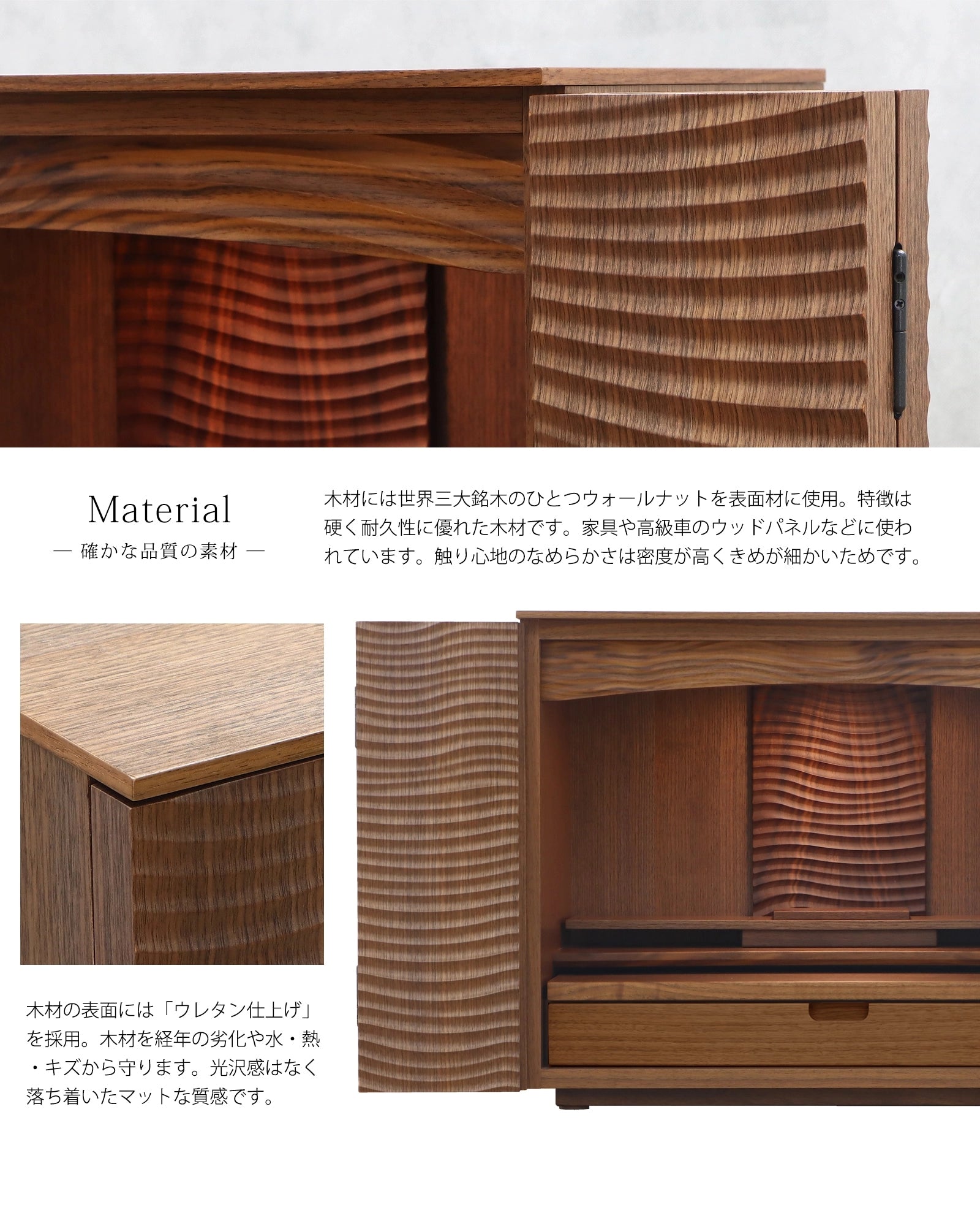 世界三大銘木の一つであるウォールナットを使用しています。表面にはウレタン塗装がされ、汚れや傷からお仏壇を守ります。