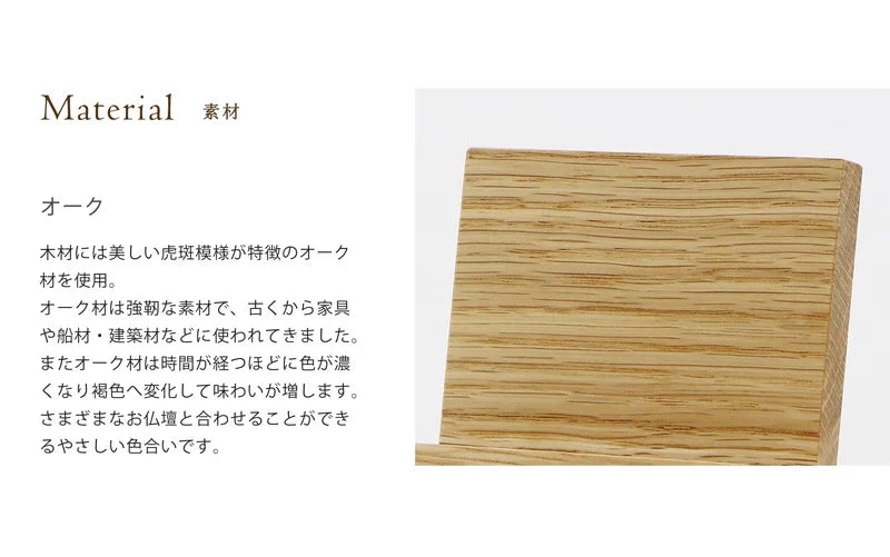シンプルモダン見台  オークの木材には木材には美しい虎斑模様が特徴のオーク
材を使用。オーク材は強靭な素材で、古くから家具や船材・建築材などに使われてきました。またオーク材は時間が経つほどに色が濃
くなり褐色へ変化して味わいが増します。さまざまなお仏壇と合わせることができるやさしい色合いです。
