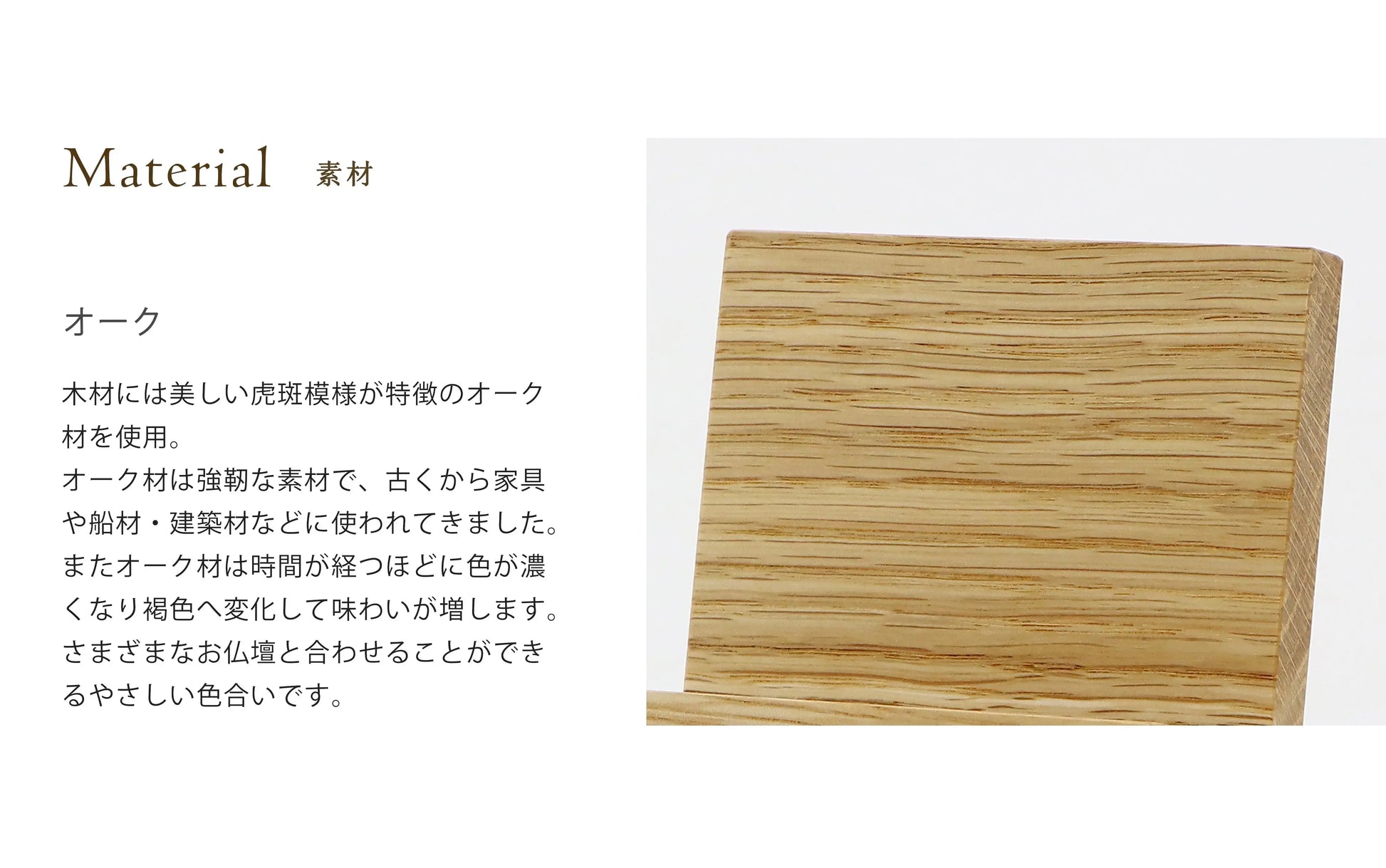 シンプルモダン見台  オークの木材には木材には美しい虎斑模様が特徴のオーク
材を使用。オーク材は強靭な素材で、古くから家具や船材・建築材などに使われてきました。またオーク材は時間が経つほどに色が濃
くなり褐色へ変化して味わいが増します。さまざまなお仏壇と合わせることができるやさしい色合いです。