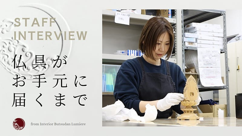 インテリア仏壇ルミエールの紹介ムービーです。ルミエールでは、たくさんのスタッフが日々心を込めて業務に携わっています。その中でも、今回は「お仏具の検品と出荷」の様子をご紹介します。