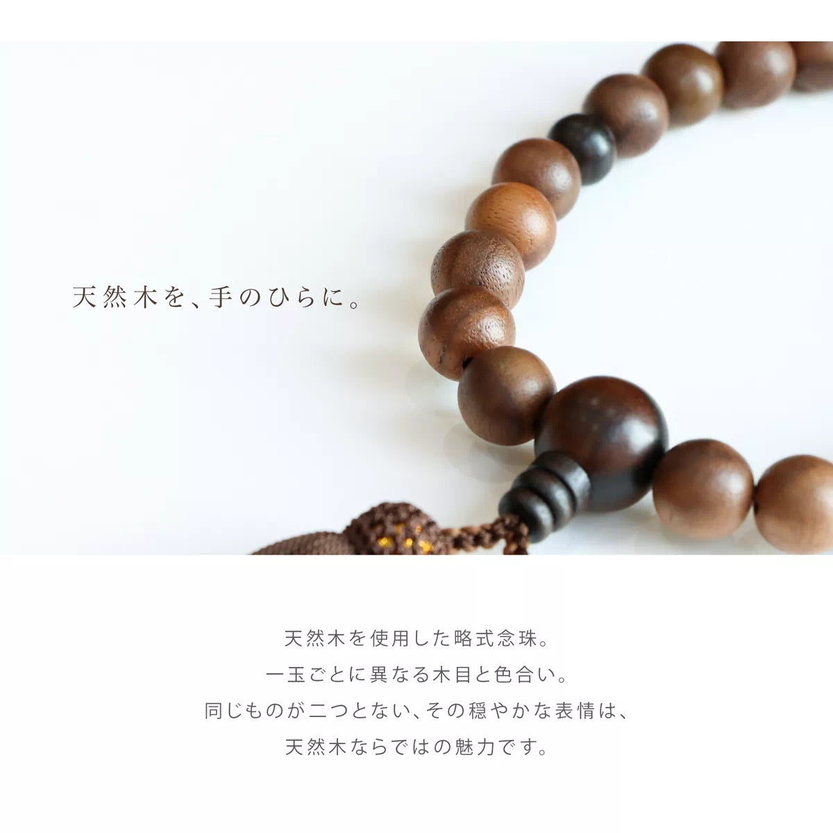 天然木を使用した略式念珠。同じものが二つとない、その穏やかな表情は。天然木ならではの魅力です。