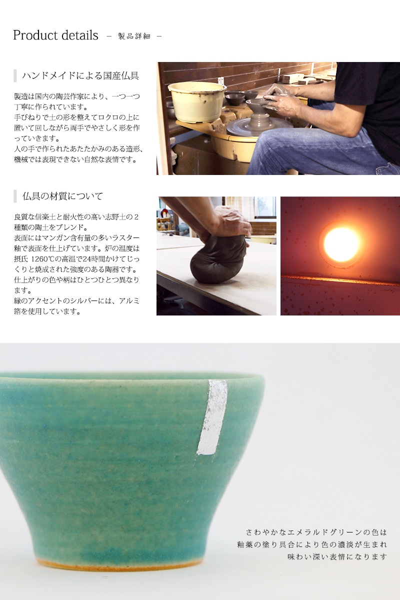 創作仏具 蒼は、良質な信楽土と耐火性の高い志野土の陶土をブレンド。表面にはマンガン含有量の多いラスター釉で表面を仕上げています。炉の温度は
摂氏1260℃の高温で24時間かけてじっくりと焼成された強度のある陶器です。
焼成具合により仕上がりの色や柄はひとつひとつ異なります。
縁に装飾されたゴールドのアクセントは、アルミ箔を使用しています。